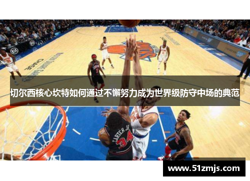 切尔西核心坎特如何通过不懈努力成为世界级防守中场的典范
