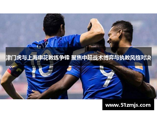 津门虎与上海申花教练争锋 聚焦中超战术博弈与执教风格对决
