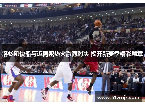 洛杉矶快船与迈阿密热火激烈对决 揭开新赛季精彩篇章
